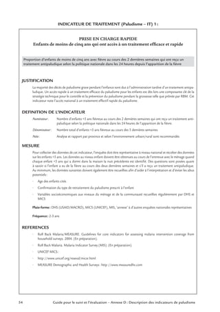 54 Guide pour le suivi et l’évaluation – Annexe D : Description des indicateurs de paludisme
INDICATEUR DE TRAITEMENT (Paludisme – IT) 1:
PRISE EN CHARGE RAPIDE
Enfants de moins de cinq ans qui ont accès à un traitement efﬁcace et rapide
Proportion d’enfants de moins de cinq ans avec ﬁèvre au cours des 2 dernières semaines qui ont reçu un
traitement antipaludique selon la politique nationale dans les 24 heures depuis l’apparition de la ﬁèvre
JUSTIFICATION
La majorité des décès de paludisme grave pendant l’enfance sont dus à l’administration tardive d’un traitement antipa-
ludique. Un accès rapide à un traitement efﬁcace du paludisme pour les enfants est dès lors une composante clé de la
stratégie technique pour le contrôle et la prévention du paludisme pendant la grossesse telle que prônée par RBM. Cet
indicateur note l’accès national à un traitement effectif rapide du paludisme.
DEFINITION DE L’INDICATEUR
Numérateur: Nombre d’enfants <5 ans ﬁévreux au cours des 2 dernières semaines qui ont reçu un traitement anti-
paludique selon la politique nationale dans les 24 heures de l’apparition de la ﬁèvre.
Dénominateur: Nombre total d’enfants <5 ans ﬁévreux au cours des 5 dernières semaines
Note: Analyse et rapport par province et selon l’environnement urbain/rural sont recommandés
MESURE
Pour collecter des données de cet indicateur, l’enquête doit être représentative à niveau national et récolter des données
sur les enfants <5 ans. Les données au niveau enfant doivent être obtenues au cours de l’entrevue avec le ménage quand
chaque enfant <5 ans qui a dormi dans la maison la nuit précédente est identiﬁé. Des questions sont posées quant
à savoir si l’enfant a eu de la ﬁèvre au cours des deux dernières semaines et s’il a reçu un traitement antipaludique.
Au minimum, les données suivantes doivent également être recueillies aﬁn d’aider à l’interprétation et d’éviter les abus
potentiels:
• Age des enfants cités
• Conﬁrmation du type de retraitement du paludisme prescrit à l’enfant
• Variables socioéconomiques aux niveaux du ménage et de la communauté recueillies régulièrement par DHS et
MICS
Plate-forme: DHS (USAID/MACRO), MICS (UNICEF), MIS, ‘annexe’ à d’autres enquêtes nationales représentatives
Fréquence: 2-3 ans
REFERENCES
• Roll Back Malaria/MEASURE. Guidelines for core indicators for assessing malaria intervention coverage from
household surveys. 2004. (En préparation).
• Roll Back Malaria. Malaria Indicator Survey (MIS). (En préparation).
• UNICEF MICS:
• http://www.unicef.org/reseval/micsr.html
• MEASURE Demographic and Health Surveys: http://www.measuredhs.com
 