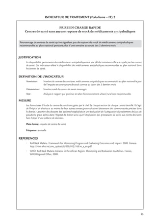 55
INDICATEUR DE TRAITEMENT (Paludisme – IT) 2
PRISE EN CHARGE RAPIDE
Centres de santé sans aucune rupture de stock de médicaments antipaludiques
Pourcentage de centres de santé qui ne signalent pas de rupture de stock de médicaments antipaludiques
recommandés au plan national pendant plus d’une semaine au cours des 3 derniers mois
JUSTIFICATION
La disponibilité permanente des médicaments antipaludiques est une clé du traitement efﬁcace rapide par les centres
de santé. Cet indicateur relève la disponibilité des médicaments antipaludiques recommandés au plan national dans
les centres de santé.
DEFINITION DE L’INDICATEUR
Numérateur: Nombre de centres de santé avec médicaments antipaludiques recommandés au plan national le jour
de l’enquête et sans rupture de stock connue au cours des 3 derniers mois
Dénominateur: Nombre total de centres de santé interrogés
Note: Analyse et rapport par province et selon l’environnement urbain/rural sont recommandés
MESURE
Les formulaires d’étude du centre de santé sont gérés par le chef de chaque section de chaque centre identiﬁé. Il s’agit
de l’hôpital de district et au moins de deux autres centres/postes de santé desservant des communautés précises dans
le district. L’examen des dossiers des patients hospitalisés et une évaluation de l’adéquation du traitement des cas de
paludisme grave admis dans l’hôpital de district ainsi que l’observation des prestataires de soins aux clients devraient
faire l’objet d’une collecte de données.
Plate-forme: enquête de centre de santé
Fréquence: annuelle
REFERENCES
• Roll Back Malaria. Framework for Monitoring Progress and Evaluating Outcomes and Impact. 2000. Geneva.
http://rbm.who.int/cmc_upload/0/000/012/168/m_e_en.pdf
• WHO. Roll Back Malaria Initiative in the African Region. Monitoring and Evaluation Guidelines. Harare,
WHO Regional Ofﬁce, 2000.
 