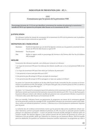 7
INDICATEUR DE PREVENTION (VIH – IP) 1:
CCC
Connaissance par les jeunes de la prévention VIH
Pourcentage de jeunes de 15-24 ans qui identiﬁent correctement les manières de prévenirg la transmission
sexuelle du VIH et qui rejettent les principales idées fausses sur la transmission du VIH.
JUSTIFICATION
Cet indicateur combine les mesures de connaissance de la transmission du VIH et de la prévention avec la prévalence
des idées reçues les plus communes au sujet du VIH.
DEFINITION DE L’INDICATEUR
Numérateur: Nombre de répondants qui ont donné les réponses correctes aux cinq questions concernant la trans-
mission du VIH et les idées fausses au sujet du VIH
Dénominateur: Tous les jeunes
Note: Analyse et rapport ventilé en pourcentage des hommes et des femmes selon leur lieu de résidence
ville/campagne.
MESURE
Construction des indicateurs essentiels; sont utilisés pour construire cet indicateur:
1. Le risque de transmission VIH peut-il est réduit par des relations sexuelles avec un et un seul partenaire ﬁdèle et non
infecté?
2. Le risque de transmission VIH peut-il être réduit par l’utilisation de préservatifs?
3. Une personne en bonne santé peut-elle avoir le VIH?
4. Une personne peut-elle attraper le VIH par une piqûre de moustique?
5. Une personne peut-elle attraper le VIH en partageant un repas avec quelqu’un d’infecté?
Les points 4 et 5 peuvent être remplacés par les deux idées fausses locales (nationales) les plus courantes sur la trans-
mission ou la prévention du VIH. Par exemple, «Le VIH peut-il être guéri chez un homme porteur du VIH si ce dernier a
eu des relations avec une jeune ﬁlle vierge?»
Les points 1 et 2 mesurent la connaissance exacte de la prévention de la transmission du VIH. Le point 3 mesure une
idée fausse courante que les personnes bien portantes ne peuvent être atteintes par le VIH. C’est une idée fausse parmi
les jeunes et elle peut conduire à des relations sexuelles sans protection avec un(e) partenaire infecté(e). Les points 4 et
5 renvoient à deux autres idées fausses sur la transmission du VIH.
Dans son ensemble, l’indicateur fournit aux gestionnaires du programme une mesure de la connaissance générale
qu’ont les jeunes de la manière de se protéger du VIH. Les précédents indicateurs de connaissance avaient inclus l’absti-
nence comme une méthode de prévention «correcte». L’abstinence est un choix de prévention extrêmement important
pour les jeunes.
La recherche dans de nombreux environnements montre que les personnes déjà actives sexuellement utilisent rare-
ment l’abstinence comme la principale méthode de prévention du VIH; les jeunes en particulier peuvent toutefois
pratiquer une «abstinence secondaire» – à savoir une période d’inactivité sexuelle prolongée et volontaire après une
initiation sexuelle. Des réponses négatives à cette question peuvent dès lors provenir de personnes qui croient que
l’abstinence n’est pas possible, plutôt que l’abstinence ne constitue pas une protection efﬁcace. Dans les enquêtes
parmi les adolescents, les questions sur l’abstinence demeurent toutefois importantes. Les programmes qui visent à
➪
 