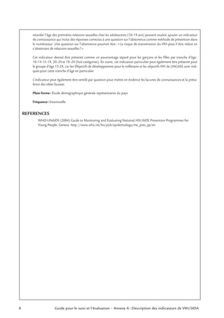 8 Guide pour le suivi et l’évaluation – Annexe A : Description des indicateurs de VIH/SIDA
retarder l’âge des premières relations sexuelles chez les adolescents (10–19 ans) peuvent vouloir ajouter un indicateur
de connaissance qui inclut des réponses correctes à une question sur l’abstinence comme méthode de prévention dans
le numérateur. Une question sur l’abstinence pourrait être: «Le risque de transmission du VIH peut-il être réduit en
s’abstenant de relations sexuelles?»
Cet indicateur devrait être présenté comme un pourcentage séparé pour les garçons et les ﬁlles par tranche d’âge:
10–14 15–19, 20–24 et 10–24 (huit catégories). En outre, cet indicateur particulier peut également être présenté pour
le groupe d’âge 15-24, car les Objectifs de développement pour le millénaire et les objectifs VIH de UNGASS sont indi-
qués pour cette tranche d’âge en particulier.
L’indicateur peut également être ventilé par question pour mettre en évidence les lacunes de connaissances et la préva-
lence des idées fausses.
Plate-forme: Etude démographique générale représentative du pays
Fréquence: bisannuelle
REFERENCES
• WHO-UNAIDS (2004) Guide to Monitoring and Evaluating National HIV/AIDS Prevention Programmes for
Young People. Geneva. http://www.who.int/hiv/pub/epidemiologu/me_prev_yp/en
 