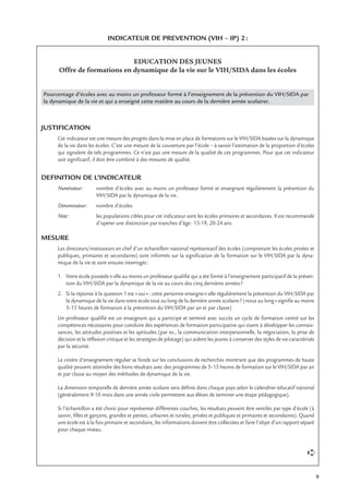 9
INDICATEUR DE PREVENTION (VIH – IP) 2:
EDUCATION DES JEUNES
Offre de formations en dynamique de la vie sur le VIH/SIDA dans les écoles
Pourcentage d’écoles avec au moins un professeur formé à l’enseignement de la prévention du VIH/SIDA par
la dynamique de la vie et qui a enseigné cette matière au cours de la dernière année scolairer.
JUSTIFICATION
Cet indicateur est une mesure des progrès dans la mise en place de formations sur le VIH/SIDA basées sur la dynamique
de la vie dans les écoles. C’est une mesure de la couverture par l’école – à savoir l’estimation de la proportion d’écoles
qui signalent de tels programmes. Ce n’est pas une mesure de la qualité de ces programmes. Pour que cet indicateur
soit signiﬁcatif, il doit être combiné à des mesures de qualité.
DEFINITION DE L’INDICATEUR
Numérateur: nombre d’écoles avec au moins un professeur formé et enseignant régulièrement la prévention du
VIH/SIDA par la dynamique de la vie.
Dénominateur: nombre d’écoles
Note: les populations cibles pour cet indicateur sont les écoles primaires et secondaires. Il est recommandé
d’opérer une distinction par tranches d’âge: 15-19, 20-24 ans.
MESURE
Les directeurs/instituteurs en chef d’un échantillon national représentatif des écoles (comprenant les écoles privées et
publiques, primaires et secondaires) sont informés sur la signiﬁcation de la formation sur le VIH/SIDA par la dyna-
mique de la vie et sont ensuite interrogés:
1. Votre école possède-t-elle au moins un professeur qualiﬁé qui a été formé à l’enseignement participatif de la préven-
tion du VIH/SIDA par la dynamique de la vie au cours des cinq dernières années?
2. Si la réponse à la question 1 est «oui»: cette personne enseigne-t-elle régulièrement la prévention du VIH/SIDA par
la dynamique de la vie dans votre école tout au long de la dernière année scolaire? («tout au long» signiﬁe au moins
5–15 heures de formation à la prévention du VIH/SIDA par an et par classe)
Un professeur qualiﬁé est un enseignant qui a participé et terminé avec succès un cycle de formation centré sur les
compétences nécessaires pour conduire des expériences de formation participative qui visent à développer les connais-
sances, les attitudes positives et les aptitudes (par ex., la communication interpersonnelle, la négociation, la prise de
décision et la réﬂexion critique et les stratégies de pilotage) qui aident les jeunes à conserver des styles de vie caractérisés
par la sécurité.
Le critère d’enseignement régulier se fonde sur les conclusions de recherches montrant que des programmes de haute
qualité peuvent atteindre des bons résultats avec des programmes de 5–15 heures de formation sur le VIH/SIDA par an
et par classe au moyen des méthodes de dynamique de la vie.
La dimension temporelle de dernière année scolaire sera déﬁnie dans chaque pays selon le calendrier éducatif national
(généralement 9-10 mois dans une année civile permettent aux élèves de terminer une étape pédagogique).
Si l’échantillon a été choisi pour représenter différentes couches, les résultats peuvent être ventilés par type d’école (à
savoir, ﬁlles et garçons, grandes et petites, urbaines et rurales, privées et publiques et primaires et secondaires). Quand
une école est à la fois primaire et secondaire, les informations doivent être collectées et faire l’objet d’un rapport séparé
pour chaque niveau.
➪
 