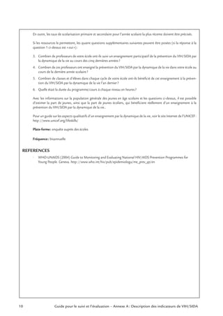 10 Guide pour le suivi et l’évaluation – Annexe A : Description des indicateurs de VIH/SIDA
En outre, les taux de scolarisation primaire et secondaire pour l’année scolaire la plus récente doivent être précisés.
Si les ressources le permettent, les quatre questions supplémentaires suivantes peuvent être posées (si la réponse à la
question 1 ci-dessus est «oui»):
3. Combien de professeurs de votre école ont-ils suivi un enseignement participatif de la prévention du VIH/SIDA par
la dynamique de la vie au cours des cinq dernières années?
4. Combien de ces professeurs ont enseigné la prévention du VIH/SIDA par la dynamique de la vie dans votre école au
cours de la dernière année scolaire?
5. Combien de classes et d’élèves dans chaque cycle de votre école ont-ils bénéﬁcié de cet enseignement à la préven-
tion du VIH/SIDA par la dynamique de la vie l’an dernier?
6. Quelle était la durée du programme/cours à chaque niveau en heures?
Avec les informations sur la population générale des jeunes en âge scolaire et les questions ci-dessus, il est possible
d’estimer la part de jeunes, ainsi que la part de jeunes écoliers, qui bénéﬁcient réellement d’un enseignement à la
prévention du VIH/SIDA par la dynamique de la vie..
Pour un guide sur les aspects qualitatifs d’un enseignement par la dynamique de la vie, voir le site Internet de l’UNICEF:
http://www.unicef.org/lifeskills/
Plate-forme: enquête auprès des écoles
Fréquence: bisannuelle
REFERENCES
• WHO-UNAIDS (2004) Guide to Monitoring and Evaluating National HIV/AIDS Prevention Programmes for
Young People. Geneva. http://www.who.int/hiv/pub/epidemiologu/me_prev_yp/en
 