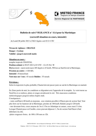 Bulletin de suivi VIGILANCE n° 11.4 pour la Martinique
(correctif situation en cours, intensité)
du Lundi 08 juillet 2013 à 23h21 légales soit 03:21 UTC
Niveau de vigilance : ORANGE
Danger : Cyclone
Validité : jusqu'à mercredi matin
Situation en cours :
tempête tropicale CHANTAL
Position estimée le 09-07-2013 à 03 UTC : 12.4 N 56.1 W
Déplacement : ouest-nord-ouest 285 degrés à 43 km/h, 590 km au Sud-Est de la Martinique.
Pression au centre : 1 010 hPa
Intensité : S'intensifiant
Vent max sur 1 mn : 45 nœuds Rafales : 55 nœuds
Prévisions :
Selon la trajectoire la plus probable, Chantal devrait passer juste au sud de la Martinique en matinée
.
En 2ème partie de nuit, les conditions se dégradent avec l'approche de la tempête. Le vent tourne au
Nord Est et se renforce, pluies et orages envahissent le ciel. Très mauvaises conditions
météorologiques jusqu'en milieu d'après midi.
Conséquences:
- vents soufflant à 80 km/h en moyenne, avec rotation possible à l'Ouest puis de secteur Sud. Vent
plus forts sur les hauteurs de la Martinique, proches de 100 km/h. Rafales jusqu'à 120 km/h.
- mer devenant forte, creux moyens de 3m à 3.5m en Atlantique et canaux, creux maxi 5 à 6m.
Lorsque Chantal passe en Caraïbe, creux pouvant dépasser 1, 5m de secteur Sud Ouest à Sud
déferlant à la côte.
-pluies orageuses fortes, de 100 à 150 mm en 12h.
METEO FRANCE - Service Régional de Martinique - BP 379 - 97288 Le Lamentin Cedex
Téléphone : 0596 57 23 23 Télécopieur : 0596 51 29 40 Site Web de Météo France aux Antilles Guyane : www.meteo.gp
 
