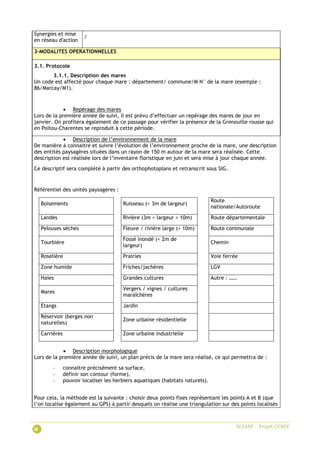Synergies et mise
en réseau d'action
/
3-MODALITES OPERATIONNELLES
3.1. Protocole
3.1.1. Description des mares
Un code est affecté pour chaque mare : département/ commune/M N° de la mare (exemple :
86/Marcay/M1).
 Repérage des mares
Lors de la première année de suivi, il est prévu d’effectuer un repérage des mares de jour en
janvier. On profitera également de ce passage pour vérifier la présence de la Grenouille rousse qui
en Poitou-Charentes se reproduit à cette période.
 Description de l’environnement de la mare
De manière à connaitre et suivre l’évolution de l’environnement proche de la mare, une description
des entités paysagères situées dans un rayon de 150 m autour de la mare sera réalisée. Cette
description est réalisée lors de l’inventaire floristique en juin et sera mise à jour chaque année.
Ce descriptif sera complété à partir des orthophotoplans et retranscrit sous SIG.
Référentiel des unités paysagères :
Boisements Ruisseau (< 3m de largeur)
Route
nationale/Autoroute
Landes Rivière (3m < largeur < 10m) Route départementale
Pelouses sèches Fleuve / rivière large (> 10m) Route communale
Tourbière
Fossé inondé (< 2m de
largeur)
Chemin
Roselière Prairies Voie ferrée
Zone humide Friches/jachères LGV
Haies Grandes cultures Autre : ……
Mares
Vergers / vignes / cultures
maraîchères
Etangs Jardin
Réservoir (berges non
naturelles)
Zone urbaine résidentielle
Carrières Zone urbaine industrielle
 Description morphologique
Lors de la première année de suivi, un plan précis de la mare sera réalisé, ce qui permettra de :
- connaitre précisément sa surface,
- définir son contour (forme),
- pouvoir localiser les herbiers aquatiques (habitats naturels).
Pour cela, la méthode est la suivante : choisir deux points fixes représentant les points A et B (que
l’on localise également au GPS) à partir desquels on réalise une triangulation sur des points localisés
 