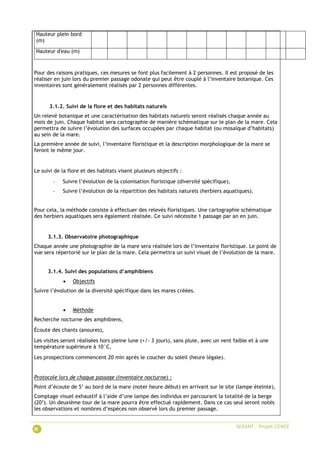 Hauteur plein bord
(m)
Hauteur d'eau (m)
Pour des raisons pratiques, ces mesures se font plus facilement à 2 personnes. Il est proposé de les
réaliser en juin lors du premier passage odonate qui peut être couplé à l’inventaire botanique. Ces
inventaires sont généralement réalisés par 2 personnes différentes.
3.1.2. Suivi de la flore et des habitats naturels
Un relevé botanique et une caractérisation des habitats naturels seront réalisés chaque année au
mois de juin. Chaque habitat sera cartographie de manière schématique sur le plan de la mare. Cela
permettra de suivre l’évolution des surfaces occupées par chaque habitat (ou mosaïque d’habitats)
au sein de la mare.
La première année de suivi, l’inventaire floristique et la description morphologique de la mare se
feront le même jour.
Le suivi de la flore et des habitats visent plusieurs objectifs :
- Suivre l’évolution de la colonisation floristique (diversité spécifique),
- Suivre l’évolution de la répartition des habitats naturels (herbiers aquatiques).
Pour cela, la méthode consiste à effectuer des relevés floristiques. Une cartographie schématique
des herbiers aquatiques sera également réalisée. Ce suivi nécessite 1 passage par an en juin.
3.1.3. Observatoire photographique
Chaque année une photographie de la mare sera réalisée lors de l’inventaire floristique. Le point de
vue sera répertorié sur le plan de la mare. Cela permettra un suivi visuel de l’évolution de la mare.
3.1.4. Suivi des populations d’amphibiens
 Objectifs
Suivre l’évolution de la diversité spécifique dans les mares créées.
 Méthode
Recherche nocturne des amphibiens,
Écoute des chants (anoures),
Les visites seront réalisées hors pleine lune (+/- 3 jours), sans pluie, avec un vent faible et à une
température supérieure à 10°C,
Les prospections commencent 20 min après le coucher du soleil (heure légale).
Protocole lors de chaque passage (inventaire nocturne) :
Point d’écoute de 5’ au bord de la mare (noter heure début) en arrivant sur le site (lampe éteinte),
Comptage visuel exhaustif à l’aide d’une lampe des individus en parcourant la totalité de la berge
(20’). Un deuxième tour de la mare pourra être effectué rapidement. Dans ce cas seul seront notés
les observations et nombres d’espèces non observé lors du premier passage.
 