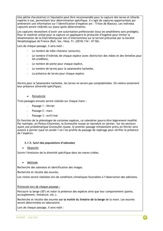 Une pêche (facultative) à l’épuisette peut être recommandée pour la capture des larves et têtards
repérés à vue, permettant leur détermination spécifique. Il s’agit de captures opportunistes qui
amèneront une information sur l’identification d’espèces (ex : Triton de Blasius). Les individus
capturés seront relâchés sur place après détermination.
Les captures nécessitent d’avoir une autorisation préfectorale (tous les amphibiens sont protégés).
Pour le matériel utilisé pour la capture on appliquera le protocole d’hygiène pour limiter la
dissémination de la Chytridiomycose lors d’interventions sur le terrain préconisé par la Société
Herpétologique de France (Bull. Soc. Herp. Fr. (2010) 134 : 47-50).
Lors de chaque passage, il sera noté :
- Le nombre de mâle chanteur (anoures),
- Le nombre d’individu de chaque espèce (avec distinction des mâles et des femelles pour
les urodèles),
- Le nombre de ponte pour chaque espèce,
- Le nombre de larves pour la salamandre tachetée,
- La présence de larves pour chaque espèce.
Hormis pour la Salamandre tachetée, les larves ne seront pas comptabilisées. On notera seulement
leur présence (diversité spécifique).
 Périodicité
Trois passages annuels seront réalisés sur chaque mare :
- Passage 1 : février
- Passage 2 : mars
- Passage 3 : avril/mai
En fonction de la phénologie de certaines espèces, ce calendrier pourra être légèrement modifié.
Par exemple, en Poitou-Charentes, la Grenouille rousse se reproduit en janvier. Sur les secteurs
ayant une problématique Grenouille rousse, le premier passage initialement prévu en février sera
avancé à janvier (sauf en année 1 on l’on profite du passage de repérage pour vérifier la présence
de l’espèce).
3.1.5. Suivi des populations d’odonates
 Objectifs
Suivre l’évolution de la diversité spécifique dans les mares créées.
 Méthode
Recherche des odonates et identification des imagos.
Recherche et récolte des exuvies.
Les visites seront réalisées lors de conditions climatiques favorables à l’observation des odonates.
Protocole lors de chaque passage :
Parcourir la berge (30’) et noter la présence des espèces ainsi que leur comportement (ponte,
accouplement, immature, etc.).
Recherche et récolte des exuvies sur la moitié du linéaire de la berge de la mare. Les exuvies
seront déterminées en laboratoire.
Lors de chaque passage, il sera noté :
 