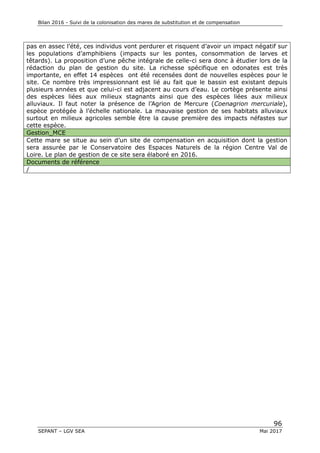 Bilan 2016 - Suivi de la colonisation des mares de substitution et de compensation
96
SEPANT – LGV SEA Mai 2017
pas en assec l’été, ces individus vont perdurer et risquent d’avoir un impact négatif sur
les populations d’amphibiens (impacts sur les pontes, consommation de larves et
têtards). La proposition d’une pêche intégrale de celle-ci sera donc à étudier lors de la
rédaction du plan de gestion du site. La richesse spécifique en odonates est très
importante, en effet 14 espèces ont été recensées dont de nouvelles espèces pour le
site. Ce nombre très impressionnant est lié au fait que le bassin est existant depuis
plusieurs années et que celui-ci est adjacent au cours d’eau. Le cortège présente ainsi
des espèces liées aux milieux stagnants ainsi que des espèces liées aux milieux
alluviaux. Il faut noter la présence de l’Agrion de Mercure (Coenagrion mercuriale),
espèce protégée à l’échelle nationale. La mauvaise gestion de ses habitats alluviaux
surtout en milieux agricoles semble être la cause première des impacts néfastes sur
cette espèce.
Gestion_MCE
Cette mare se situe au sein d’un site de compensation en acquisition dont la gestion
sera assurée par le Conservatoire des Espaces Naturels de la région Centre Val de
Loire. Le plan de gestion de ce site sera élaboré en 2016.
Documents de référence
/
 