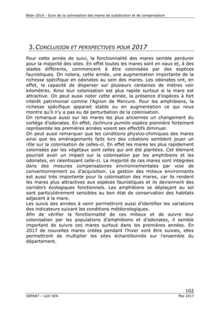 Bilan 2016 - Suivi de la colonisation des mares de substitution et de compensation
102
SEPANT – LGV SEA Mai 2017
3.CONCLUSION ET PERSPECTIVES POUR 2017
Pour cette année de suivi, la fonctionnalité des mares semble perdurer
pour la majorité des sites. En effet toutes les mares sont en eaux et, à des
stades différents, commencent à être colonisées par des espèces
faunistiques. On notera, cette année, une augmentation importante de la
richesse spécifique en odonates au sein des mares. Les odonates ont, en
effet, la capacité de disperser sur plusieurs centaines de mètres voir
kilomètres. Ainsi leur colonisation est plus rapide surtout si la mare est
attractive. On peut aussi noter cette année, la présence d’espèces à fort
intérêt patrimonial comme l’Agrion de Mercure. Pour les amphibiens, la
richesse spécifique apparait stable ou en augmentation ce qui nous
montre qu’il n’y a pas eu de perturbation de la colonisation.
On remarque aussi sur les mares les plus anciennes un changement du
cortège d’odonates. En effet, Ischnura pumilio espèce pionnière fortement
représentée les premières années voient ses effectifs diminuer.
On peut aussi remarquer que les conditions physico-chimiques des mares
ainsi que les aménagements faits lors des créations semblent jouer un
rôle sur la colonisation de celles-ci. En effet les mares les plus rapidement
colonisées par les végétaux sont celles qui ont été plantées. Cet élément
pourrait avoir un impact sur la colonisation par les amphibiens et les
odonates, en ralentissant celle-ci. La majorité de ces mares sont intégrées
dans des mesures compensatoires environnementales par voie de
conventionnement ou d’acquisition. La gestion des milieux environnants
est aussi très importante pour la colonisation des mares, car ils rendent
les mares plus attractives aux espèces faunistiques et ils deviennent des
corridors écologiques fonctionnels. Les amphibiens se déplaçant au sol
sont particulièrement sensibles au bon état de conservation des habitats
adjacent à la mare.
Les suivis des années à venir permettront aussi d’identifier les variations
des indicateurs suivant les conditions météorologiques.
Afin de vérifier la fonctionnalité de ces milieux et de suivre leur
colonisation par les populations d’amphibiens et d’odonates, il semble
important de suivre ces mares surtout dans les premières années. En
2017 de nouvelles mares créées pendant l’hiver vont être suivies, elles
permettront de multiplier les sites échantillonnés sur l’ensemble du
département.
 