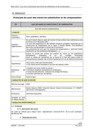 Bilan 2016 - Suivi de la colonisation des mares de substitution et de compensation
103
SEPANT – LGV SEA Mai 2017
4.ANNEXES
Protocole du suivi des mares de substitution et de compensation
D1 SUIVI DES MARES DE SUBSITUTION ET DE COMPENSATION
Suivi des mesures compensatoires
1-FINALITE
Taxon(s)
concerné(s)
Flore, amphibiens, odonates
Contexte
réglementaire
Ce suivi s'inscrit dans le cadre de l'article 23 des arrêtés inter-préfectoraux des
24 février et 21 décembre 2012 :
"Un suivi des populations et des habitats d'espèces protégées impactées par la
construction et l'exploitation de la Ligne à Grande Vitesse Tours-Bordeaux
devra être réalisé pendant la durée de la concession."
"Les protocoles de suivi pour les mesures de compensation [...][seront] fondés
notamment sur des indicateurs biologiques [...]."
Objectif(s)
Evaluer la portée des actions de création de mares sur les populations
d'amphibiens, d'odonates et sur les cortèges floristiques
Suivre la vitesse de colonisation par la faune et la flore des mares créées et
éventuellement proposer des actions d'ajustement en cas de dysfonctionnement
Hypothèse(s)
Les mares crées sont fonctionnelles.
 Les mares seront favorables à l'accueil des espèces visées.
Indicateurs de
suivi
 Nombre de mares créées et suivies ;
 Nombres d'espèces d'amphibiens et d'odonates ;
 Evolution des effectifs ; évolution du cortège floristique ;
 Surface colonisée par les habitats.
Zone d’étude Toute la ligne
2-MODALITES DE MISE EN ŒUVRE
Maîtrise d'ouvrage LISEA
Opérateur(s)
Vienne Nature/ DSNE/ Charente Nature/ Nature Environnement 17/ SEPANT/
CEN Centre/ CEN Aquitaine
Partenaires CEN Poitou-Charentes
Synergies et mise
en réseau d'action
/
3-MODALITES OPERATIONNELLES
3.1. Protocole
3.1.1. Description des mares
Un code est affecté pour chaque mare : département/ commune/M N° de la mare (exemple :
86/Marcay/M1).
 Repérage des mares
 
