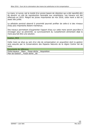 Bilan 2016 - Suivi de la colonisation des mares de substitution et de compensation
12
SEPANT – LGV SEA Mai 2017
La mare, ici suivie, est la moitié d’un ancien bassin de rétention qui a été reprofilé afin
de devenir un site de reproduction favorable aux amphibiens. Les travaux ont été
effectués en 2015. Malgré les pluies importantes de mai 2016, cette mare a été en
assec dès juillet.
Le pélodyte ponctué observé à proximité pourrait profiter de celle-ci si des niveaux
d’eau plus importants étaient maintenus.
Des travaux permettant d’augmenter l’apport d’eau sur cette mare seront peut-être à
envisager pour sa pérennité. Le surcreusement du ruissellement alimentant déjà la
mare pourrait être une solution.
Gestion_MCE
Cette mare se situe au sein d’un site de compensation en acquisition dont la gestion
sera assurée par le Conservatoire des Espaces Naturels de la région Centre Val de
Loire.
Documents de référence
Fiche travaux _ Mare _ Fosse sèche _ Acquisition
Plan de Gestion _ Fosse sèche _V8
 