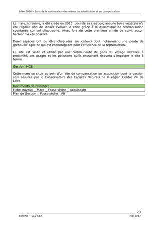Bilan 2016 - Suivi de la colonisation des mares de substitution et de compensation
20
SEPANT – LGV SEA Mai 2017
La mare, ici suivie, a été créée en 2015. Lors de sa création, aucune terre végétale n’a
été régalée afin de laisser évoluer la zone grâce à la dynamique de recolonisation
spontanée sur sol oligotrophe. Ainsi, lors de cette première année de suivi, aucun
herbier n’a été observé.
Deux espèces ont pu être observées sur celle-ci dont notamment une ponte de
grenouille agile ce qui est encourageant pour l’efficience de la reproduction.
Le site est visité et utilisé par une communauté de gens du voyage installée à
proximité, ces usages et les pollutions qu’ils entrainent risquent d’impacter le site à
terme.
Gestion_MCE
Cette mare se situe au sein d’un site de compensation en acquisition dont la gestion
sera assurée par le Conservatoire des Espaces Naturels de la région Centre Val de
Loire.
Documents de référence
Fiche travaux _ Mare _ Fosse sèche _ Acquisition
Plan de Gestion _ Fosse sèche _V8
 