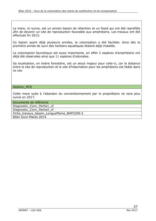 Bilan 2016 - Suivi de la colonisation des mares de substitution et de compensation
37
SEPANT – LGV SEA Mai 2017
La mare, ici suivie, est un ancien bassin de rétention et un fossé qui ont été reprofilés
afin de devenir un site de reproduction favorable aux amphibiens. Les travaux ont été
effectués fin 2015.
Ce bassin ayant déjà plusieurs années, la colonisation a été facilitée. Ainsi dès la
première année de suivi des herbiers aquatiques étaient déjà installés.
La colonisation faunistique est aussi importante, en effet 5 espèces d’amphibiens ont
déjà été observées ainsi que 11 espèces d’odonates.
Sa localisation, en lisière forestière, est un atout majeur pour celle-ci, car la distance
entre le site de reproduction et le site d’hibernation pour les amphibiens est faible dans
ce cas.
Gestion_MCE
Cette mare suite à l’abandon du conventionnement par le propriétaire ne sera plus
suivie en 2017.
Documents de référence
Diagnostic_Conv_Partie1_vf
Diagnostic_Conv_Partie2_vf
Fiche_travaux_bassin_LonguePlaine_BHP2200-2
Bilan Suivi Mares 2014
 