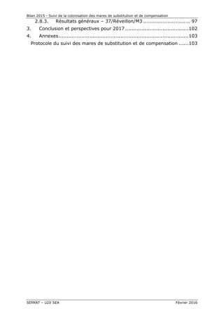 Bilan 2015 - Suivi de la colonisation des mares de substitution et de compensation
SEPANT – LGV SEA Février 2016
2.8.3. Résultats généraux – 37/Réveillon/M3 ............................. 97
3. Conclusion et perspectives pour 2017 .......................................102
4. Annexes................................................................................103
Protocole du suivi des mares de substitution et de compensation ......103
 