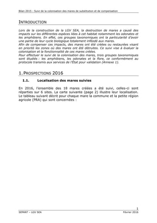 Bilan 2015 - Suivi de la colonisation des mares de substitution et de compensation
1
SEPANT – LGV SEA Février 2016
INTRODUCTION
Lors de la construction de la LGV SEA, la destruction de mares a causé des
impacts sur les différentes espèces liées à cet habitat notamment les odonates et
les amphibiens. En effet, ces groupes taxonomiques ont la particularité d’avoir
une partie de leur cycle biologique totalement inféodé aux mares.
Afin de compenser ces impacts, des mares ont été créées ou restaurées visant
en priorité les zones où des mares ont été détruites. Ce suivi vise à évaluer la
colonisation et la fonctionnalité de ces mares créées.
Pour effectuer le suivi de la colonisation des mares, trois groupes taxonomiques
sont étudiés : les amphibiens, les odonates et la flore, ce conformément au
protocole transmis aux services de l’État pour validation (Annexe 1).
1.PROSPECTIONS 2016
1.1. Localisation des mares suivies
En 2016, l’ensemble des 18 mares créées a été suivi, celles-ci sont
réparties sur 6 sites. La carte suivante (page 2) illustre leur localisation.
Le tableau suivant décrit pour chaque mare la commune et la petite région
agricole (PRA) qui sont concernées :
 
