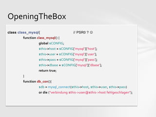 OpeningTheBox
class class_mysql{                       // PSR0 ? 
        function class_mysql() {
                  global $CONFIG;
                  $this->host = $CONFIG['mysql']['host'];
                  $this->user = $CONFIG['mysql']['user'];
                  $this->pass = $CONFIG['mysql']['pass'];
                  $this->dbase = $CONFIG['mysql']['dbase'];
                  return true;
        }
        function db_con(){
                  $db = mysql_connect($this->host, $this->user, $this->pass)
                  or die ("verbindung $this->user@$this->host fehlgeschlagen");
 
