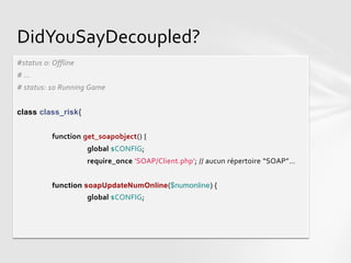 DidYouSayDecoupled?
#status 0: Offline
# ...
# status: 10 Running Game


class class_risk{


           function get_soapobject() {
                     global $CONFIG;
                     require_once 'SOAP/Client.php'; // aucun répertoire “SOAP”…


           function soapUpdateNumOnline($numonline) {
                     global $CONFIG;
 