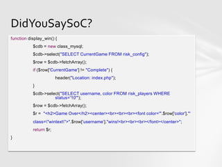 DidYouSaySoC?
function display_win() {
           $cdb = new class_mysql;
           $cdb->select("SELECT CurrentGame FROM risk_config");
           $row = $cdb->fetchArray();
           if ($row['CurrentGame'] != "Complete") {
                        header("Location: index.php");
           }
           $cdb->select("SELECT username, color FROM risk_players WHERE
                     status='10'");
           $row = $cdb->fetchArray();
           $r = "<h2>Game Over</h2><center><br><br><br><font color='".$row['color']."'
           class="wintext">".$row['username']."wins!<br><br><br></font></center>";
           return $r;
}
 