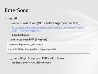 EnterSonar
• Install !
 • 2 minutes coté Sonar (Ok, + téléchargement de Java)
  • http://docs.codehaus.org/display/SONAR/Install+Sonar#InstallS
    onar-The2minutestutorial
  • Localhost:9000
 • 2 minutes coté PHP (à tester)
  > pear config-set auto_discover 1
  > pear install pear.phpqatools.org/phpqatools


 • 30 secs Plugin Sonar pour PHP via l’UI Sonar
  • Update Center => Available Plugins
 