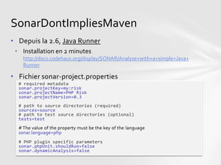 SonarDontImpliesMaven
• Depuis la 2.6, Java Runner
 • Installation en 2 minutes
    http://docs.codehaus.org/display/SONAR/Analyse+with+a+simple+Java+
    Runner

• Fichier sonar-project.properties
  # required metadata
  sonar.projectKey=my:risk
  sonar.projectName=PHP Risk
  sonar.projectVersion=0.3
  # path to source directories (required)
  sources=source
  # path to test source directories (optional)
  tests=test
  # The value of the property must be the key of the language
  sonar.language=php
  # PHP plugin specific parameters
  sonar.phpUnit.shouldRun=false
  sonar.dynamicAnalysis=false
 