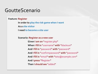 GoutteScenario
 Feature: Register
         In order to play the risk game when I want
         As a site visitor
         I need to become a site user


         Scenario: Register as a new user
                     Given I am on "register.php"
                     When I fill in "username" with "blacksun"
                     And I fill in "password" with "password"
                     And I fill in "confirmpassword" with "password"
                     And I fill in "email" with "toto@example.com"
                     And I press "Register"
                     Then I should see "added"
 