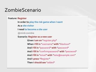 ZombieScenario
 Feature: Register
         In order to play the risk game when I want
         As a site visitor
         I need to become a site user
         @mink:zombie
         Scenario: Register as a new user
                     Given I am on "register.php"
                     When I fill in "username" with "blacksun"
                     And I fill in "password" with "password"
                     And I fill in "confirmpassword" with "password"
                     And I fill in "email" with "toto@example.com"
                     And I press "Register"
                     Then I should see "added"
 
