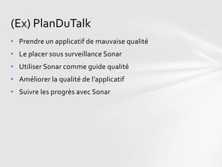 (Ex) PlanDuTalk
• Prendre un applicatif de mauvaise qualité
• Le placer sous surveillance Sonar
• Utiliser Sonar comme guide qualité
• Améliorer la qualité de l’applicatif
• Suivre les progrès avec Sonar
 