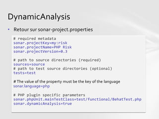 DynamicAnalysis
• Retour sur sonar-project.properties
  # required metadata
  sonar.projectKey=my:risk
  sonar.projectName=PHP Risk
  sonar.projectVersion=0.3

  # path to source directories (required)
  sources=source
  # path to test source directories (optional)
  tests=test

  # The value of the property must be the key of the language
  sonar.language=php

  # PHP plugin specific parameters
  sonar.phpUnit.mainTestClass=test/functional/BehatTest.php
  sonar.dynamicAnalysis=true
 