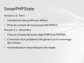 SonarPHPState
Version 0.6 : hier !
• Introduction des profils par défaut
• Prise en compte de toute propriété PHPCS
Version 0.7 : décembre
• Prise en compte de toute règle PHPCS et PHPMD
• Correction d’un problème très gênant sur le nommage
  des fichiers
• Automatisation Import/Export des règles
 
