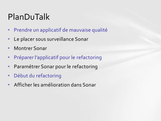 PlanDuTalk
• Prendre un applicatif de mauvaise qualité
• Le placer sous surveillance Sonar
• Montrer Sonar
• Préparer l’applicatif pour le refactoring
• Paramétrer Sonar pour le refactoring
• Début du refactoring
• Afficher les amélioration dans Sonar
 