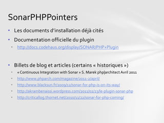 SonarPHPPointers
• Les documents d’installation déjà cités
• Documentation officielle du plugin
 • http://docs.codehaus.org/display/SONAR/PHP+Plugin



• Billets de blog et articles (certains « historiques »)
 •   « Continuous Integration with Sonar » S. Marek php|architect Avril 2011
 •   http://www.phparch.com/magazine/2011-2/april/
 •   http://www.blacksun.fr/2009/12/sonar-for-php-is-on-its-way/
 •   http://akrambenaissi.wordpress.com/2011/02/23/le-plugin-sonar-php
 •   http://criticallog.thornet.net/2010/11/22/sonar-for-php-coming/
 
