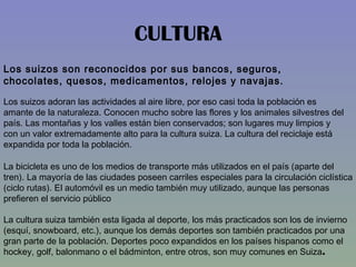 CULTURA Los suizos son reconocidos por sus bancos, seguros, chocolates, quesos, medicamentos, relojes y navajas.  Los suizos adoran las actividades al aire libre, por eso casi toda la población es amante de la naturaleza. Conocen mucho sobre las flores y los animales silvestres del país. Las montañas y los valles están bien conservados; son lugares muy limpios y con un valor extremadamente alto para la cultura suiza. La cultura del reciclaje está expandida por toda la población.  La bicicleta es uno de los medios de transporte más utilizados en el país (aparte del tren). La mayoría de las ciudades poseen carriles especiales para la circulación ciclística (ciclo rutas). El automóvil es un medio también muy utilizado, aunque las personas prefieren el servicio público  La cultura suiza también esta ligada al deporte, los más practicados son los de invierno (esquí, snowboard, etc.), aunque los demás deportes son también practicados por una gran parte de la población. Deportes poco expandidos en los países hispanos como el hockey, golf, balonmano o el bádminton, entre otros, son muy comunes en Suiza .  