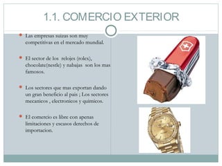 1.1. COMERCIO EXTERIOR
 Las empresas suizas son muy
competitivas en el mercado mundial.
 El sector de los relojes (rolex),
chocolate(nestle) y nabajas son los mas
famosos.
 Los sectores que mas exportan dando
un gran beneficio al pais ; Los sectores
mecanicos , electronicos y quimicos.
 El comercio es libre con apenas
limitaciones y escasos derechos de
importacion.
 