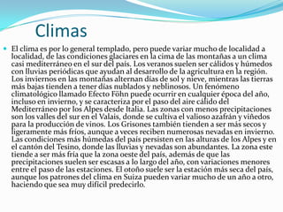 Climas
 El clima es por lo general templado, pero puede variar mucho de localidad a
  localidad, de las condiciones glaciares en la cima de las montañas a un clima
  casi mediterráneo en el sur del país. Los veranos suelen ser cálidos y húmedos
  con lluvias periódicas que ayudan al desarrollo de la agricultura en la región.
  Los inviernos en las montañas alternan días de sol y nieve, mientras las tierras
  más bajas tienden a tener días nublados y neblinosos. Un fenómeno
  climatológico llamado Efecto Föhn puede ocurrir en cualquier época del año,
  incluso en invierno, y se caracteriza por el paso del aire cálido del
  Mediterráneo por los Alpes desde Italia. Las zonas con menos precipitaciones
  son los valles del sur en el Valais, donde se cultiva el valioso azafrán y viñedos
  para la producción de vinos. Los Grisones también tienden a ser más secos y
  ligeramente más fríos, aunque a veces reciben numerosas nevadas en invierno.
  Las condiciones más húmedas del país persisten en las alturas de los Alpes y en
  el cantón del Tesino, donde las lluvias y nevadas son abundantes. La zona este
  tiende a ser más fría que la zona oeste del país, además de que las
  precipitaciones suelen ser escasas a lo largo del año, con variaciones menores
  entre el paso de las estaciones. El otoño suele ser la estación más seca del país,
  aunque los patrones del clima en Suiza pueden variar mucho de un año a otro,
  haciendo que sea muy difícil predecirlo.
 
