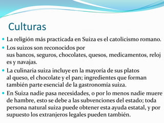 Culturas
 La religión más practicada en Suiza es el catolicismo romano.
 Los suizos son reconocidos por
  sus bancos, seguros, chocolates, quesos, medicamentos, reloj
  es y navajas.
 La culinaria suiza incluye en la mayoría de sus platos
  al queso, el chocolate y el pan; ingredientes que forman
  también parte esencial de la gastronomía suiza.
 En Suiza nadie pasa necesidades, o por lo menos nadie muere
  de hambre, esto se debe a las subvenciones del estado; toda
  persona natural suiza puede obtener esta ayuda estatal, y por
  supuesto los extranjeros legales pueden también.
 