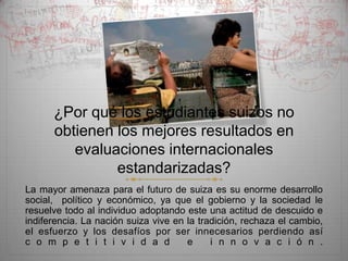 ¿Por qué los estudiantes suizos no
      obtienen los mejores resultados en
         evaluaciones internacionales
               estandarizadas?
La mayor amenaza para el futuro de suiza es su enorme desarrollo
social, político y económico, ya que el gobierno y la sociedad le
resuelve todo al individuo adoptando este una actitud de descuido e
indiferencia. La nación suiza vive en la tradición, rechaza el cambio,
el esfuerzo y los desafíos por ser innecesarios perdiendo así
c o m p e t i t i v i d a d           e     i n n o v a c i ó n .
 