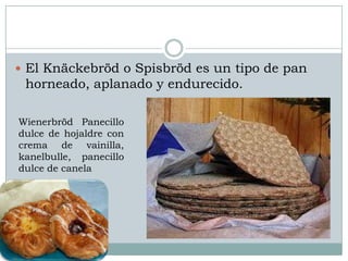  El Knäckebröd o Spisbröd es un tipo de pan
 horneado, aplanado y endurecido.

Wienerbröd Panecillo
dulce de hojaldre con
crema de vainilla,
kanelbulle, panecillo
dulce de canela
 