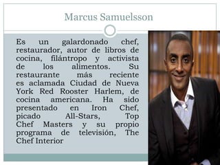 Marcus Samuelsson

Es    un     galardonado     chef,
restaurador, autor de libros de
cocina, filántropo y activista
de     los      alimentos.      Su
restaurante       más     reciente
es aclamada Ciudad de Nueva
York Red Rooster Harlem, de
cocina americana. Ha sido
presentado     en    Iron    Chef,
picado        All-Stars,       Top
Chef Masters y su propio
programa de televisión, The
Chef Interior
 
