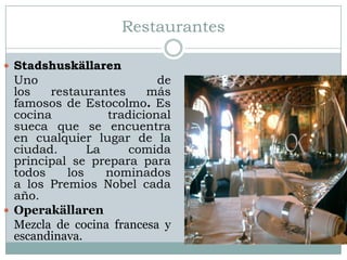 Restaurantes

 Stadshuskällaren
  Uno                      de
  los   restaurantes     más
  famosos de Estocolmo. Es
  cocina          tradicional
  sueca que se encuentra
  en cualquier lugar de la
  ciudad.      La     comida
  principal se prepara para
  todos    los    nominados
  a los Premios Nobel cada
  año.
 Operakällaren
  Mezcla de cocina francesa y
  escandinava.
 
