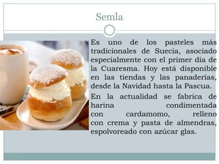 Semla

Es uno de los pasteles más
tradicionales de Suecia, asociado
especialmente con el primer día de
la Cuaresma. Hoy está disponible
en las tiendas y las panaderías,
desde la Navidad hasta la Pascua.
En la actualidad se fabrica de
harina              condimentada
con       cardamomo,        relleno
con crema y pasta de almendras,
espolvoreado con azúcar glas.
 