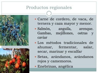Productos regionales

    Carne de cordero, de vaca, de
       ternera y caza mayor y menor.
      Salmón,     anguila,   arenque.
       Gambas, mejillones, ostras y
       caviar
      Los métodos tradicionales de
       ahumar,     fermentar,    salar,
       secar, marinar y escalfar
      Setas, arándanos, arándanos
       rojos y camemoros.
      Enebrinas, angélica
 