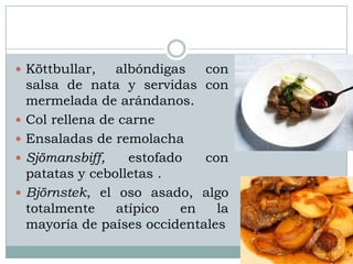  Köttbullar,     albóndigas   con
    salsa de nata y servidas con
    mermelada de arándanos.
   Col rellena de carne
   Ensaladas de remolacha
   Sjömansbiff,    estofado   con
    patatas y cebolletas .
   Björnstek, el oso asado, algo
    totalmente    atípico   en   la
    mayoría de países occidentales
 