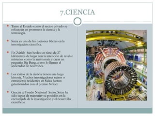 7.CIENCIA
 Tanto el Estado como el sector privado se
   esfuerzan en promover la ciencia y la
   tecnología.

 Suiza es una de las naciones líderes en la
   investigación científica.

 En Zúrich han hecho un túnel de 27
   kilómetros de largo con la intención de revelar
   misterios como la antimateria y crear un
   pequeño Big Bang, a esto lo llaman el
   acelerador de neutrones.

 Los éxitos de la ciencia tienen una larga
   historia. Muchos investigadores suizos o
   extranjeros residentes en Suiza fueron
   galardonados con el premio Nóbel.

 Gracias al Fondo Nacional Suizo, Suiza ha
   sido capaz de mantener su posición en la
   encrucijada de la investigación y el desarrollo
   científicos.
 