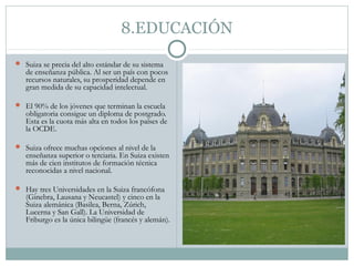 8.EDUCACIÓN
 Suiza se precia del alto estándar de su sistema
   de enseñanza pública. Al ser un país con pocos
   recursos naturales, su prosperidad depende en
   gran medida de su capacidad intelectual.

 El 90% de los jóvenes que terminan la escuela
   obligatoria consigue un diploma de postgrado.
   Esta es la cuota más alta en todos los países de
   la OCDE.

 Suiza ofrece muchas opciones al nivel de la
   enseñanza superior o terciaria. En Suiza existen
   más de cien institutos de formación técnica
   reconocidas a nivel nacional.

 Hay tres Universidades en la Suiza francófona
   (Ginebra, Lausana y Neucastel) y cinco en la
   Suiza alemánica (Basilea, Berna, Zúrich,
   Lucerna y San Gall). La Universidad de
   Friburgo es la única bilingüe (francés y alemán).
 