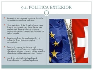 9.1. POLITICA EXTERIOR

 Suiza quiere interceder de manera activa en la
   prevención de conflictos violentos.

 El cumplimiento de los derechos humanos es
   de suma importancia para Suiza. Desde hace
   muchos años Suiza se esfuerza en que se
   respeten y fomenten los derechos humanos en
   todo el mundo.

 Suiza intercede en favor del desarrollo y la
   realización de un sistema ecológico
   internacional.

 fomenta la exportación, invierte en la
   investigación científica y en el emplazamiento
   educacional suizo en general, y ratifica acuerdos
   bilaterales y multilaterales con otros Estados.

 Una de las prioridades de la política de
   desarrollo suiza es combatir la pobreza.
 