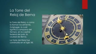 La Torre del
Reloj de Berna
la Torre del Reloj, o como
la llaman localmente,
Zytglogge, lo cual
significa campana del
tiempo, en la capital
federal del país, la
ciudad de Berna.
La Torre del Reloj fue
construida en el siglo XII.

 
