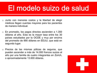 o Junto con menores costos y la libertad de elegir
médicos llegan cuentas mayores para los pacientes
de manera individual.
o En promedio, los pagos directos ascienden a 1.350
dólares al año. Esta es la mayor tasa entre los 30
países estudiados por la OCDE y muy por encima
del promedio de 890 dólares en EEUU, que está en
segundo lugar.
o Precios de las mismas pólizas de seguros, que
pueden ascender a más de 14.000 francos suizos al
año por una familia de cuatro integrantes en Zúrich,
o aproximadamente 13.600 dólares.
 