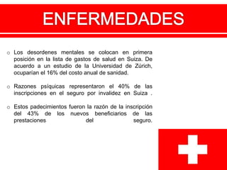 o Los desordenes mentales se colocan en primera
posición en la lista de gastos de salud en Suiza. De
acuerdo a un estudio de la Universidad de Zúrich,
ocuparían el 16% del costo anual de sanidad.
o Razones psíquicas representaron el 40% de las
inscripciones en el seguro por invalidez en Suiza .
o Estos padecimientos fueron la razón de la inscripción
del 43% de los nuevos beneficiarios de las
prestaciones del seguro.
 