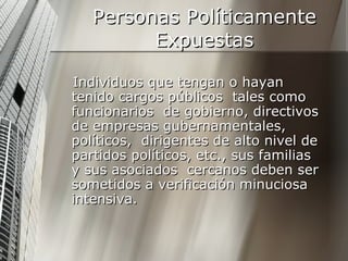Personas Políticamente Expuestas Individuos que tengan o hayan tenido cargos públicos  tales como funcionarios  de gobierno, directivos de empresas gubernamentales, políticos,  dirigentes de alto nivel de partidos políticos, etc., sus familias  y sus asociados  cercanos deben ser sometidos a verificación minuciosa intensiva.  