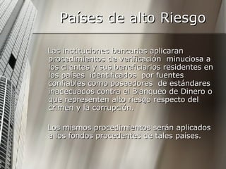 Países de alto Riesgo Las instituciones bancarias aplicaran  procedimientos de verificación  minuciosa a los clientes y sus beneficiarios residentes en los países  identificados  por fuentes  confiables como poseedores  de estándares inadecuados contra el Blanqueo de Dinero o que representen alto riesgo respecto del crimen y la corrupción.  Los mismos procedimientos serán aplicados a los fondos procedentes de tales países.  