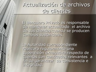 Actualización de archivos de clientes El Banquero Privado es responsable de mantener actualizado  el archivo de sus clientes cuando se producen cambios sustanciales. La Autoridad correspondiente realizara regularmente una supervisión exhaustiva respecto de cuentas con cantidades relevantes  a fin de garantizar  su consistencia e integridad. 
